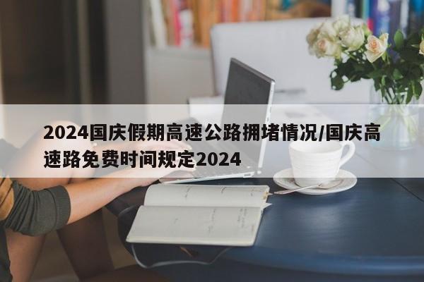 2024国庆假期高速公路拥堵情况/国庆高速路免费时间规定2024