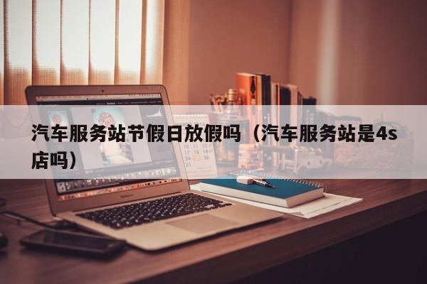 汽车服务站节假日放假吗(汽车服务站是4s店吗)