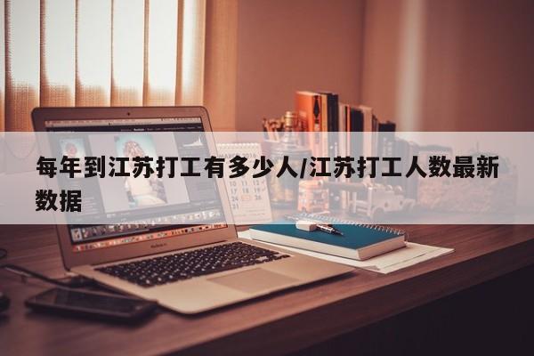 每年到江苏打工有多少人/江苏打工人数最新数据