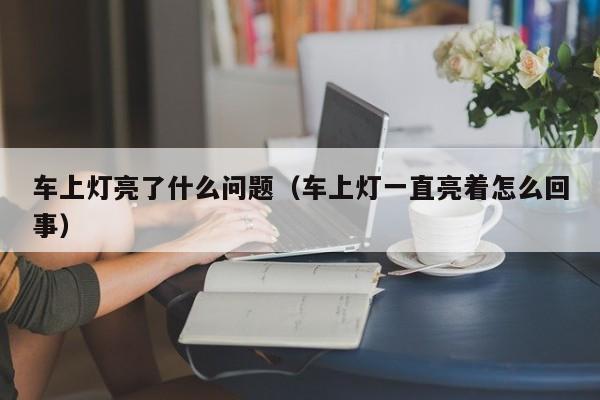 车上灯亮了什么问题(车上灯一直亮着怎么回事)