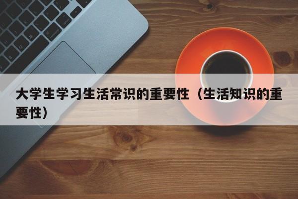 大学生学习生活常识的重要性(生活知识的重要性)