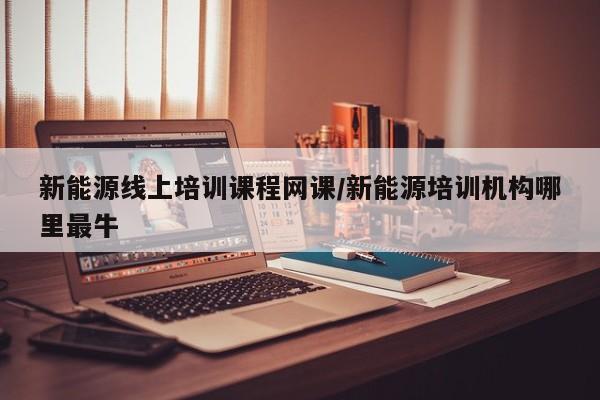 新能源线上培训课程网课/新能源培训机构哪里最牛