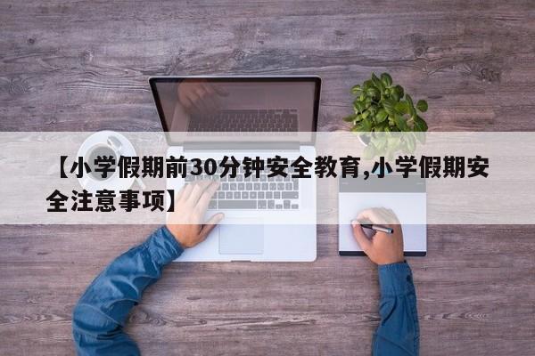 【小学假期前30分钟安全教育,小学假期安全注意事项】