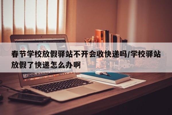 春节学校放假驿站不开会收快递吗/学校驿站放假了快递怎么办啊