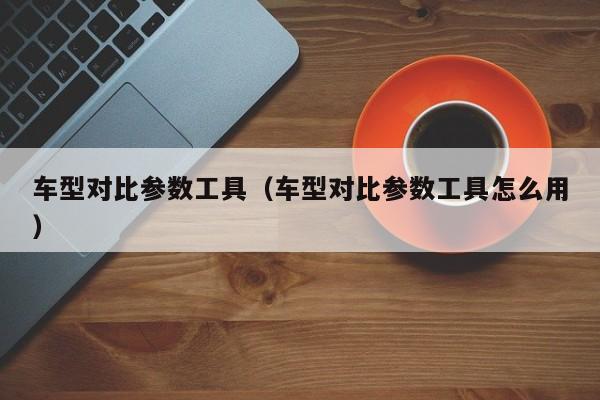 车型对比参数工具(车型对比参数工具怎么用)