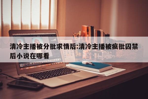 清冷主播被分批求情后:清冷主播被疯批囚禁后小说在哪看
