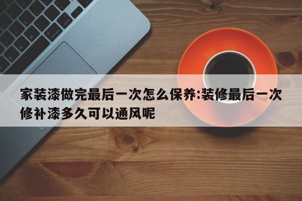 家装漆做完最后一次怎么保养:装修最后一次修补漆多久可以通风呢