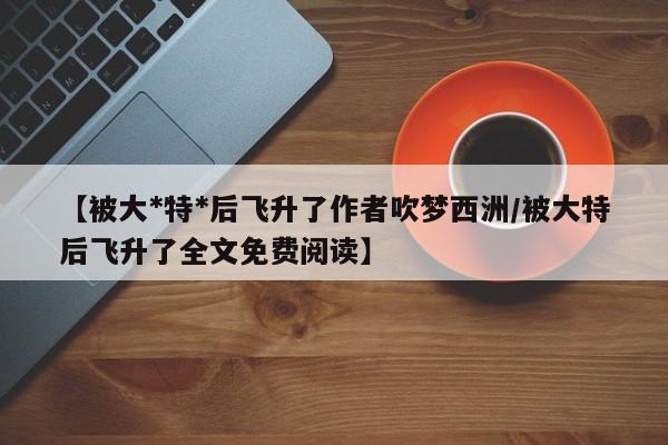 【被大*特*后飞升了作者吹梦西洲/被大特后飞升了全文免费阅读】