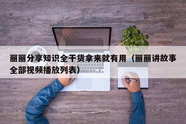 丽丽分享知识全干货拿来就有用(丽丽讲故事全部视频播放列表)