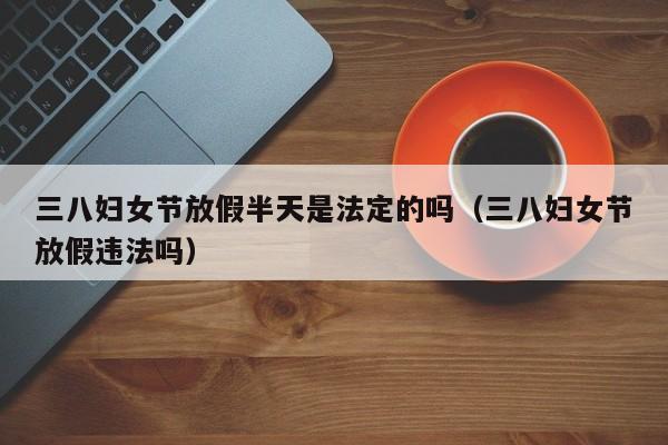 三八妇女节放假半天是法定的吗(三八妇女节放假违法吗)