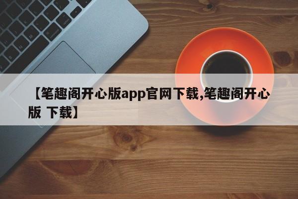 【笔趣阁开心版app官网下载,笔趣阁开心版 下载】