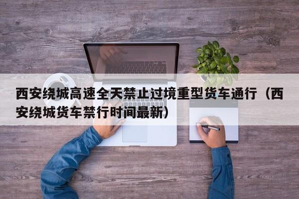 西安绕城高速全天禁止过境重型货车通行(西安绕城货车禁行时间最新)