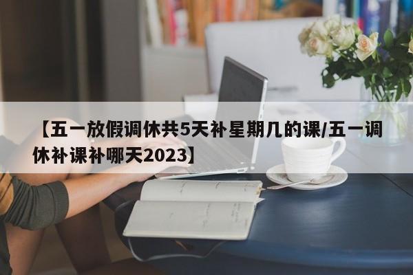 【五一放假调休共5天补星期几的课/五一调休补课补哪天2023】