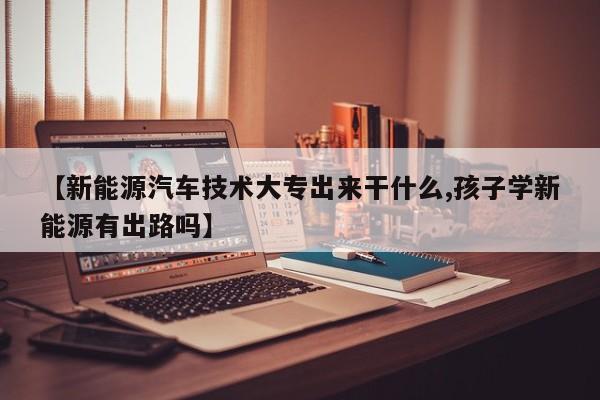 【新能源汽车技术大专出来干什么,孩子学新能源有出路吗】