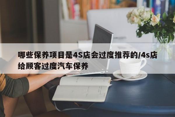 哪些保养项目是4S店会过度推荐的/4s店给顾客过度汽车保养
