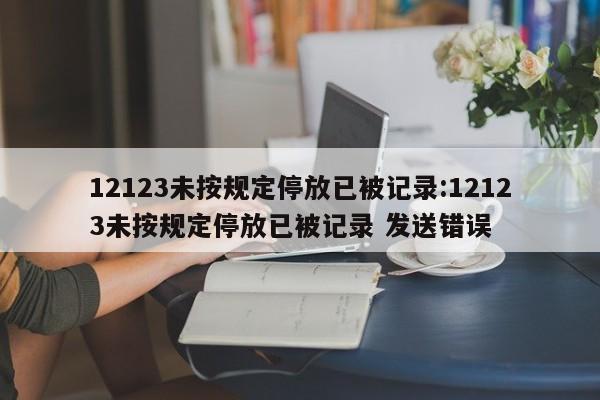 12123未按规定停放已被记录:12123未按规定停放已被记录 发送错误