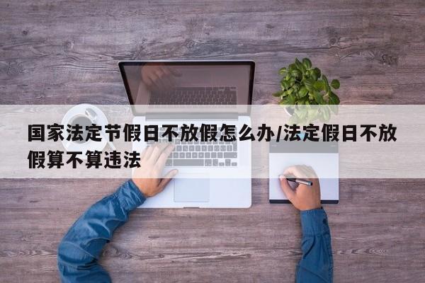 国家法定节假日不放假怎么办/法定假日不放假算不算违法