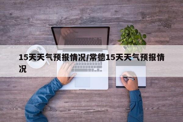 15天天气预报情况/常德15天天气预报情况