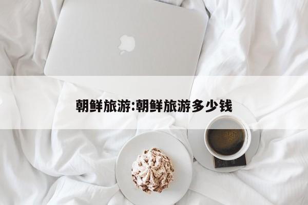 朝鲜旅游:朝鲜旅游多少钱