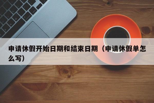 申请休假开始日期和结束日期(申请休假单怎么写)