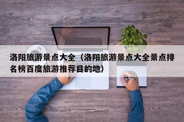 洛阳旅游景点大全(洛阳旅游景点大全景点排名榜百度旅游推荐目的地)