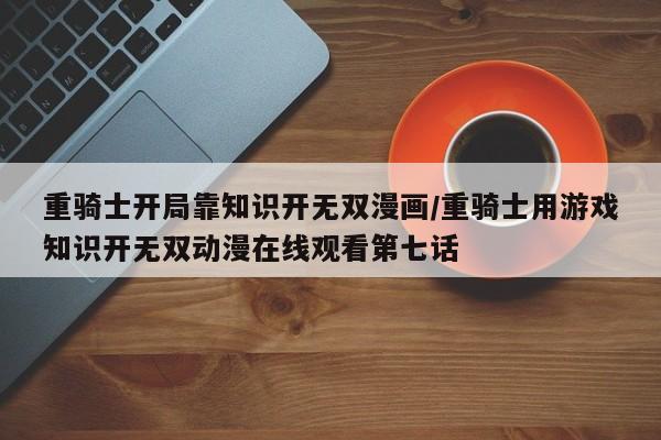 重骑士开局靠知识开无双漫画/重骑士用游戏知识开无双动漫在线观看第七话