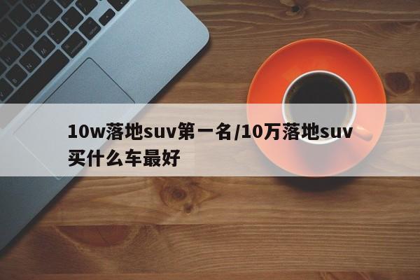 10w落地suv第一名/10万落地suv买什么车最好