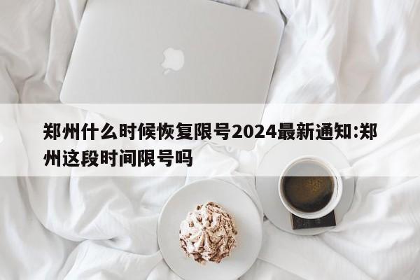 郑州什么时候恢复限号2024最新通知:郑州这段时间限号吗