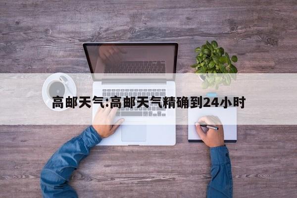 高邮天气:高邮天气精确到24小时