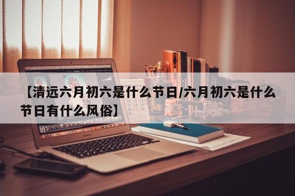 【清远六月初六是什么节日/六月初六是什么节日有什么风俗】