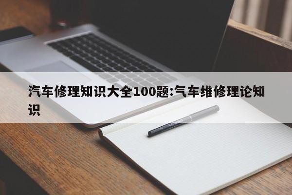 汽车修理知识大全100题:气车维修理论知识