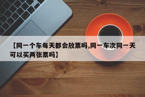 【同一个车每天都会放票吗,同一车次同一天可以买两张票吗】