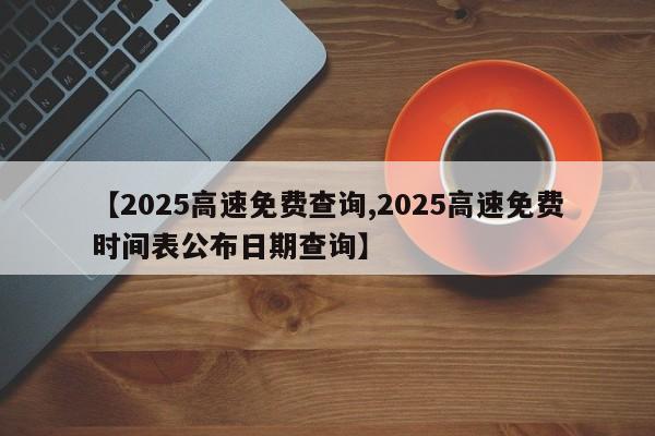 【2025高速免费查询,2025高速免费时间表公布日期查询】