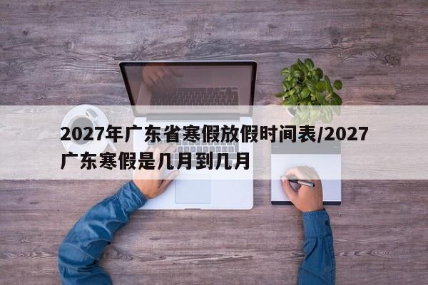 2027年广东省寒假放假时间表/2027广东寒假是几月到几月