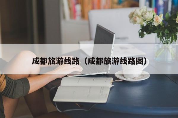 成都旅游线路(成都旅游线路图)