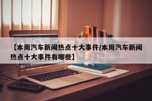 【本周汽车新闻热点十大事件/本周汽车新闻热点十大事件有哪些】