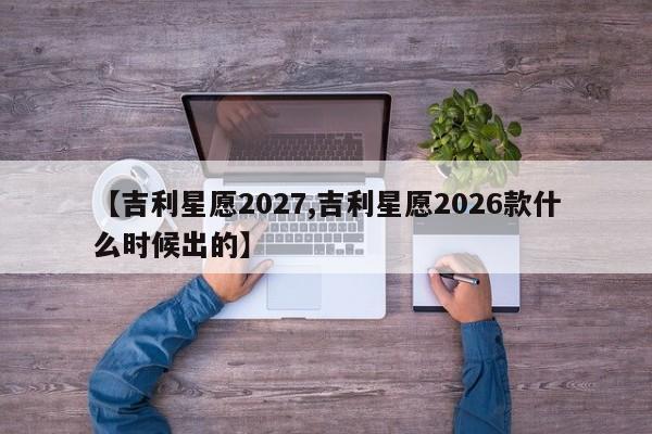 【吉利星愿2027,吉利星愿2026款什么时候出的】