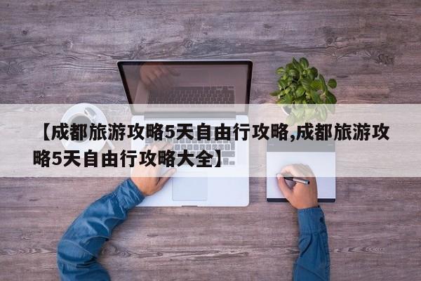 【成都旅游攻略5天自由行攻略,成都旅游攻略5天自由行攻略大全】
