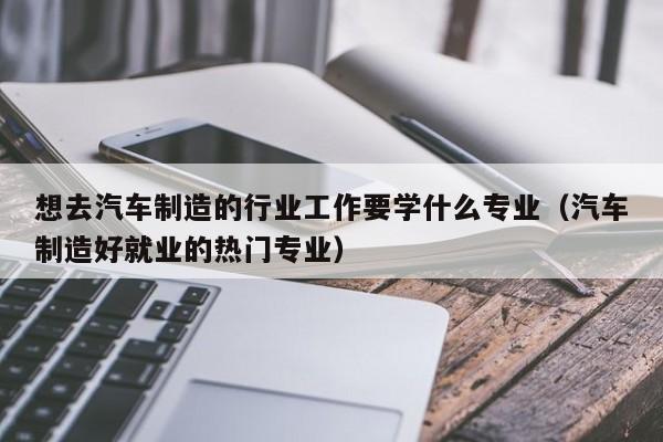 想去汽车制造的行业工作要学什么专业(汽车制造好就业的热门专业)