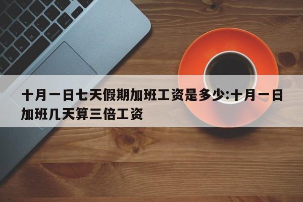 十月一日七天假期加班工资是多少:十月一日加班几天算三倍工资