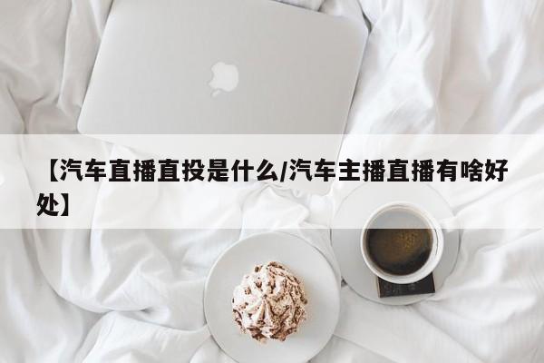 【汽车直播直投是什么/汽车主播直播有啥好处】