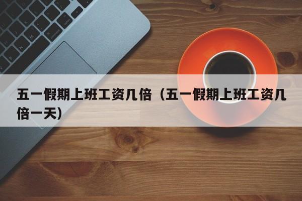 五一假期上班工资几倍(五一假期上班工资几倍一天)