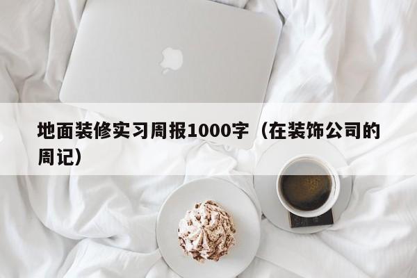 地面装修实习周报1000字(在装饰公司的周记)
