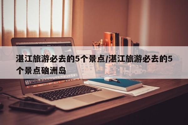 湛江旅游必去的5个景点/湛江旅游必去的5个景点硇洲岛
