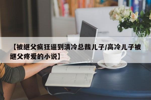 【被继父疯狂逼到清冷总裁儿子/高冷儿子被继父疼爱的小说】