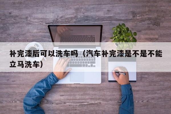 补完漆后可以洗车吗(汽车补完漆是不是不能立马洗车)