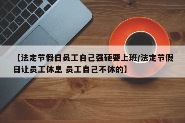 【法定节假日员工自己强硬要上班/法定节假日让员工休息 员工自己不休的】