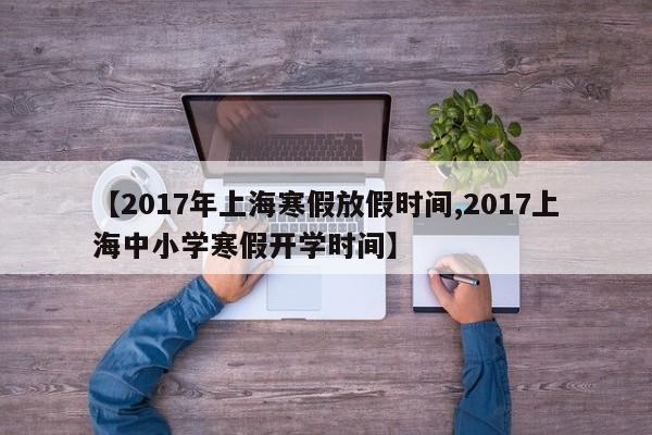 【2017年上海寒假放假时间,2017上海中小学寒假开学时间】