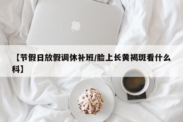【节假日放假调休补班/脸上长黄褐斑看什么科】