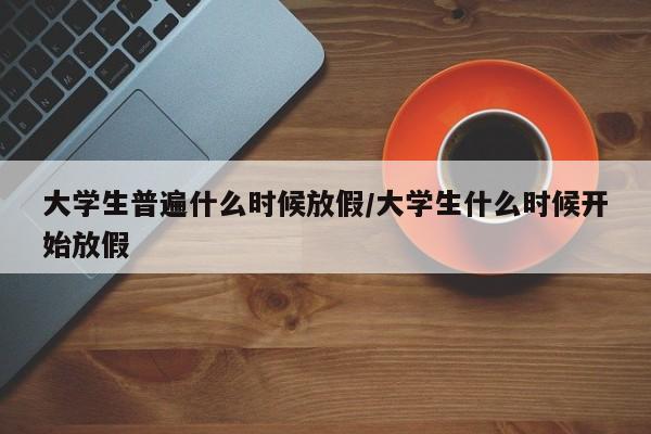 大学生普遍什么时候放假/大学生什么时候开始放假
